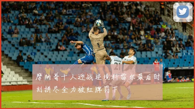 摩纳哥十人迎战逆境科雷尔最后时刻拼尽全力被红牌罚下