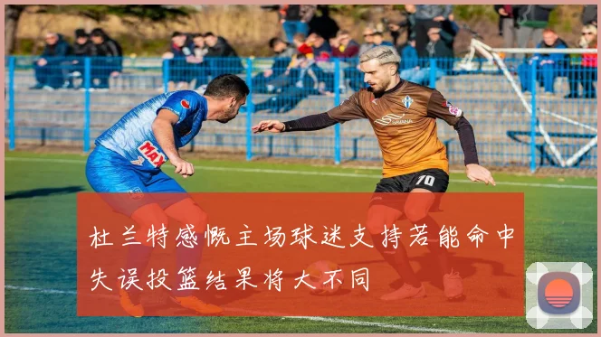 杜兰特感慨主场球迷支持若能命中失误投篮结果将大不同