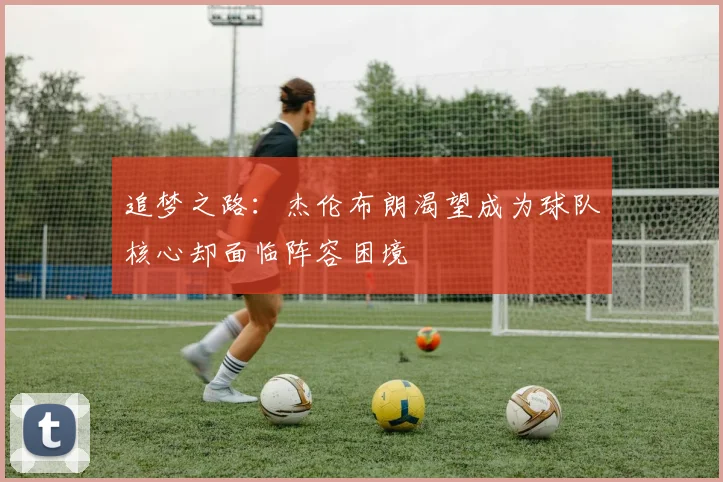 追梦之路：杰伦布朗渴望成为球队核心却面临阵容困境