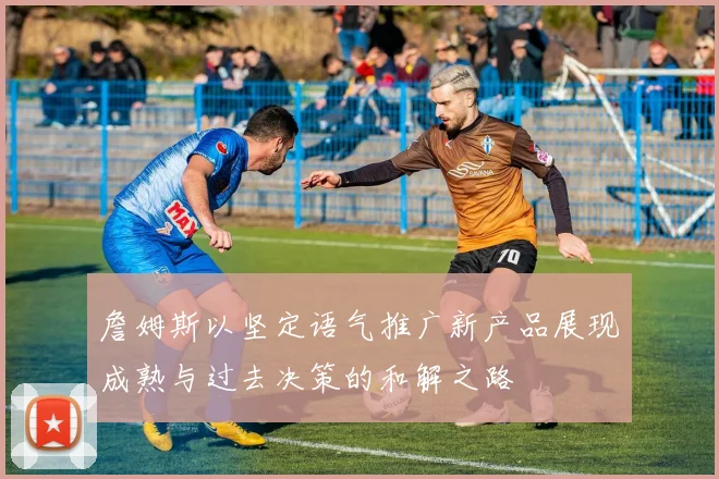 詹姆斯以坚定语气推广新产品展现成熟与过去决策的和解之路