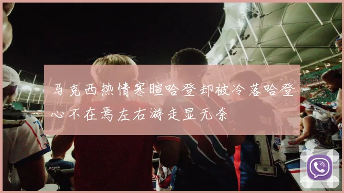 马克西热情寒暄哈登却被冷落哈登心不在焉左右游走显无奈