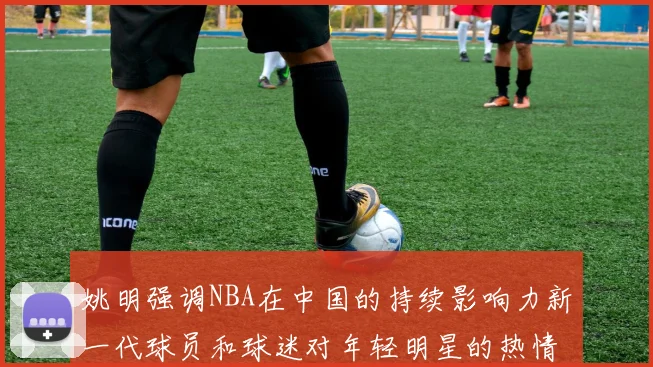 姚明强调NBA在中国的持续影响力新一代球员和球迷对年轻明星的热情不减