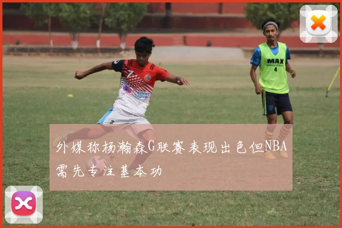 外媒称杨瀚森G联赛表现出色但NBA需先专注基本功