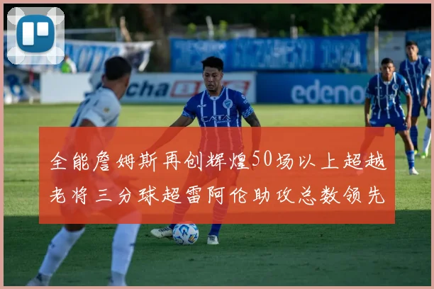 全能詹姆斯再创辉煌50场以上超越老将三分球超雷阿伦助攻总数领先隆多