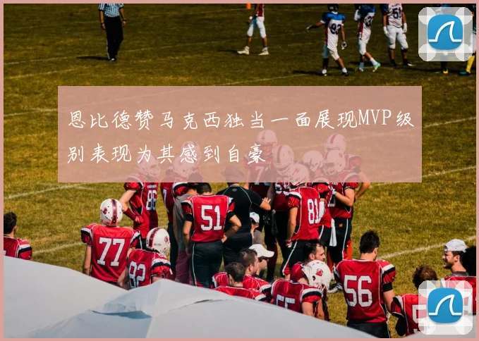 恩比德赞马克西独当一面展现MVP级别表现为其感到自豪