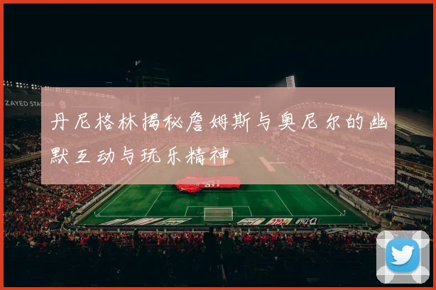 丹尼格林揭秘詹姆斯与奥尼尔的幽默互动与玩乐精神