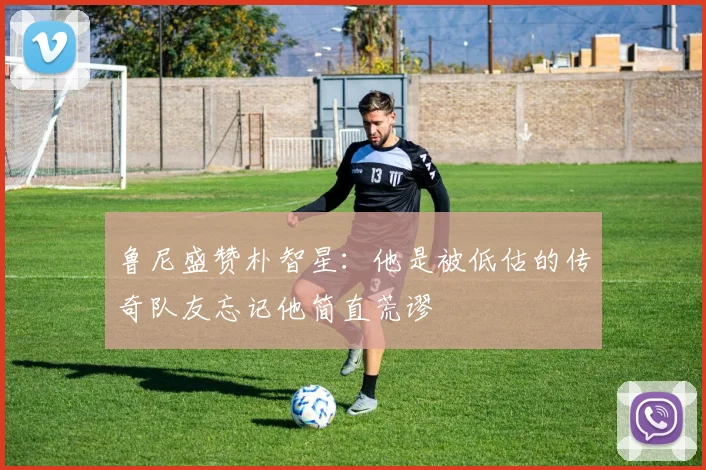 鲁尼盛赞朴智星：他是被低估的传奇队友忘记他简直荒谬