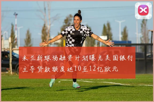 米兰新球场融资计划曝光美国银行主导贷款额度达10至12亿欧元