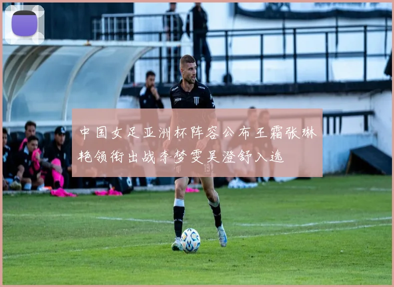 中国女足亚洲杯阵容公布王霜张琳艳领衔出战李梦雯吴澄舒入选