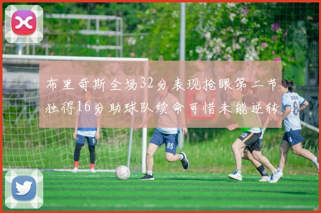 布里奇斯全场32分表现抢眼第二节独得16分助球队续命可惜未能逆转胜局