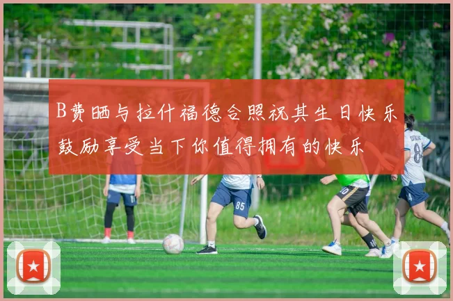B费晒与拉什福德合照祝其生日快乐鼓励享受当下你值得拥有的快乐