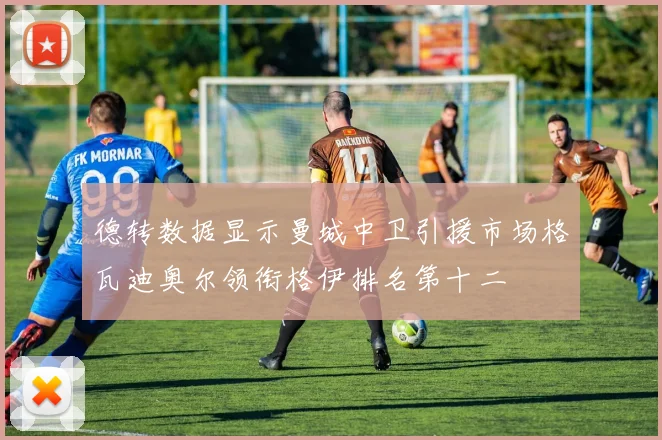 德转数据显示曼城中卫引援市场格瓦迪奥尔领衔格伊排名第十二