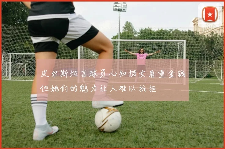 皮尔斯坦言球员心知捞女看重金钱但她们的魅力让人难以抗拒
