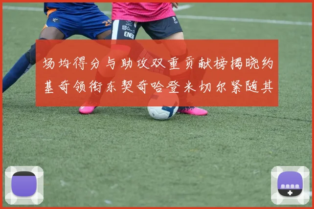 场均得分与助攻双重贡献榜揭晓约基奇领衔东契奇哈登米切尔紧随其后