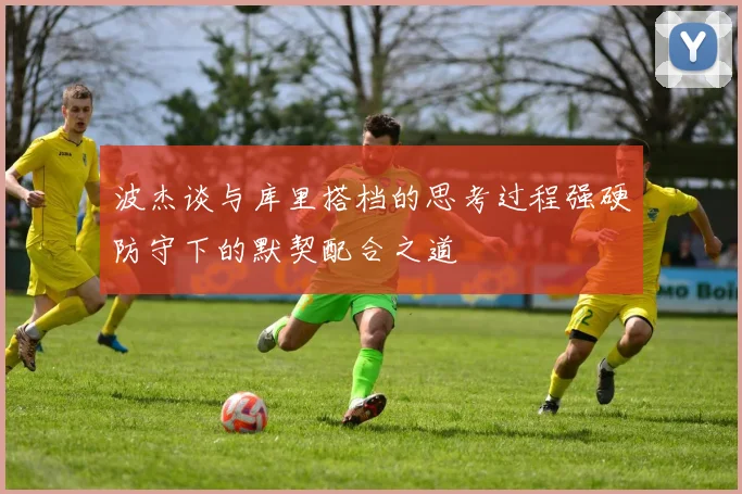 波杰谈与库里搭档的思考过程强硬防守下的默契配合之道