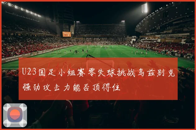 U23国足小组赛零失球挑战乌兹别克强劲攻击力能否顶得住