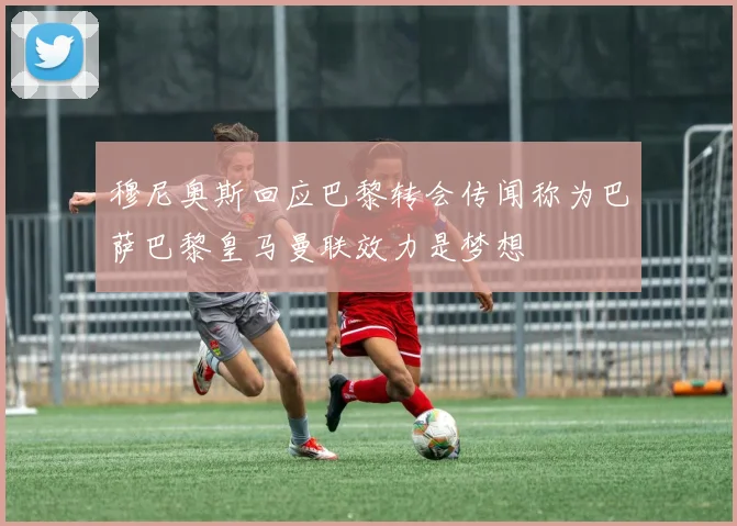 穆尼奥斯回应巴黎转会传闻称为巴萨巴黎皇马曼联效力是梦想
