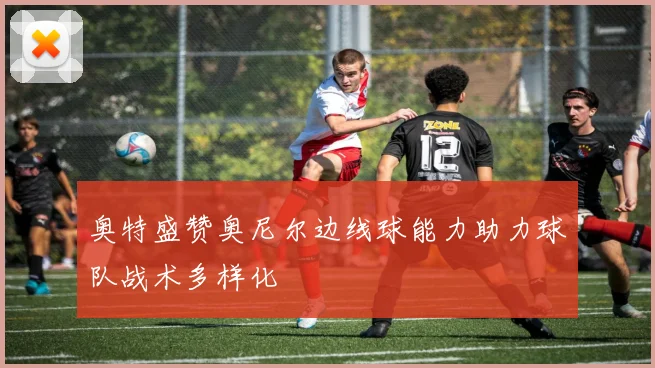 奥特盛赞奥尼尔边线球能力助力球队战术多样化