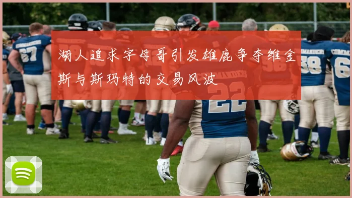 湖人追求字母哥引发雄鹿争夺维金斯与斯玛特的交易风波