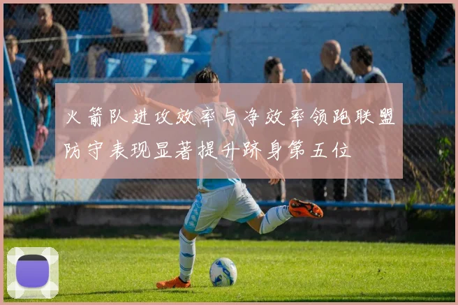 火箭队进攻效率与净效率领跑联盟防守表现显著提升跻身第五位