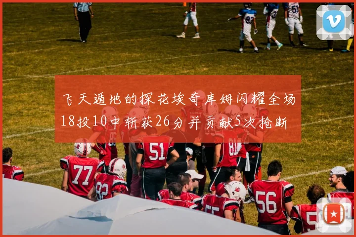 飞天遁地的探花埃奇库姆闪耀全场18投10中斩获26分并贡献5次抢断