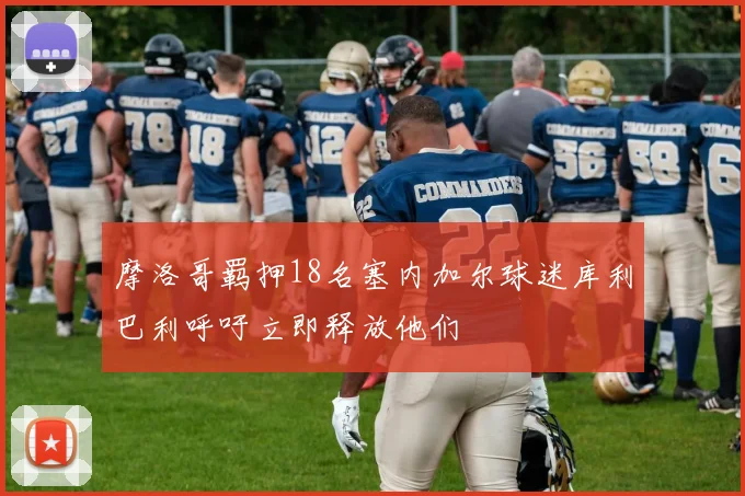摩洛哥羁押18名塞内加尔球迷库利巴利呼吁立即释放他们
