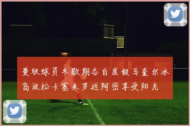 曼联球员冬歇期各自度假马奎尔冰岛放松卡塞米罗迈阿密享受阳光