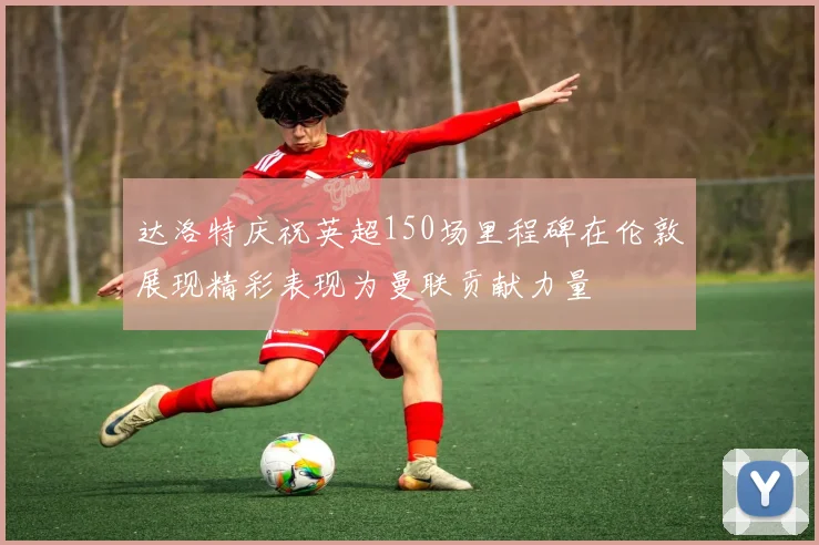 达洛特庆祝英超150场里程碑在伦敦展现精彩表现为曼联贡献力量