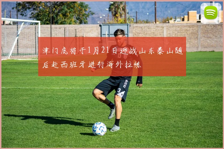 津门虎将于1月21日迎战山东泰山随后赴西班牙进行海外拉练