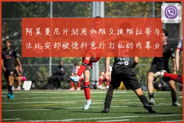 阿莱曼尼计划用加维交换维拉蒂与法比安却被德科意外打乱的内幕分析