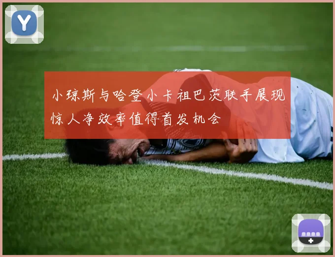 小琼斯与哈登小卡祖巴茨联手展现惊人净效率值得首发机会