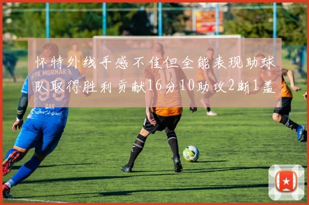 怀特外线手感不佳但全能表现助球队取得胜利贡献16分10助攻2断1盖帽