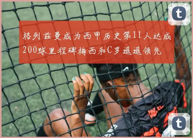 格列兹曼成为西甲历史第11人达成200球里程碑梅西和C罗遥遥领先