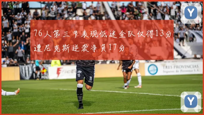 76人第三节表现低迷全队仅得13分遭尼克斯逆袭净负17分