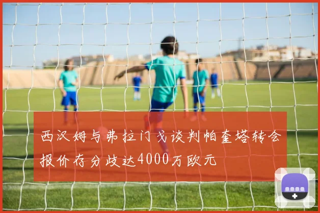 西汉姆与弗拉门戈谈判帕奎塔转会报价存分歧达4000万欧元