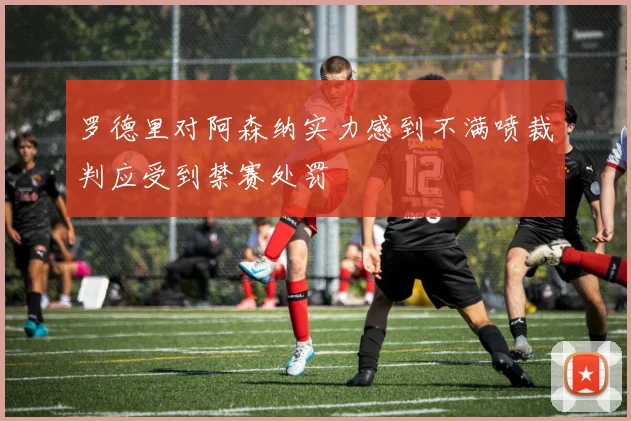 罗德里对阿森纳实力感到不满喷裁判应受到禁赛处罚