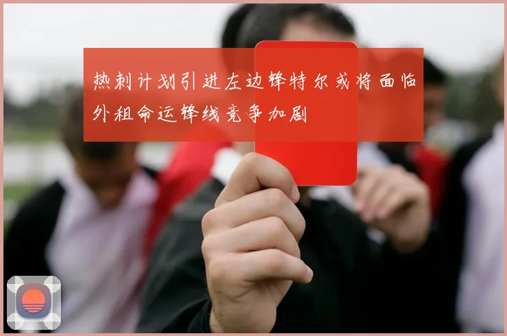 热刺计划引进左边锋特尔或将面临外租命运锋线竞争加剧