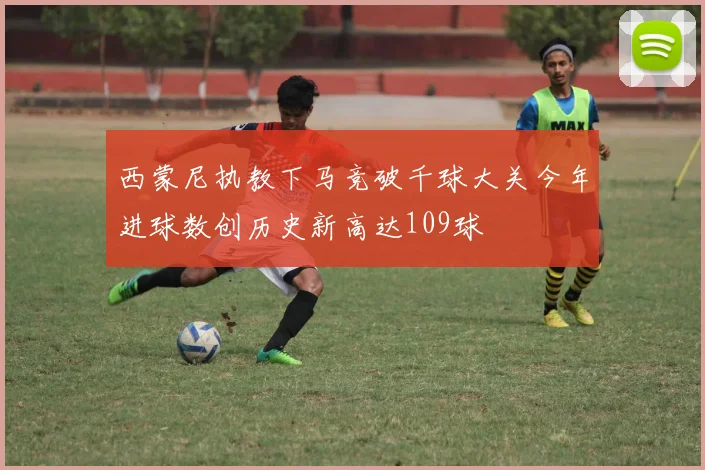西蒙尼执教下马竞破千球大关今年进球数创历史新高达109球
