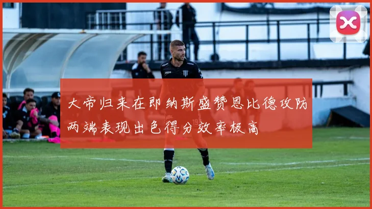 大帝归来在即纳斯盛赞恩比德攻防两端表现出色得分效率极高