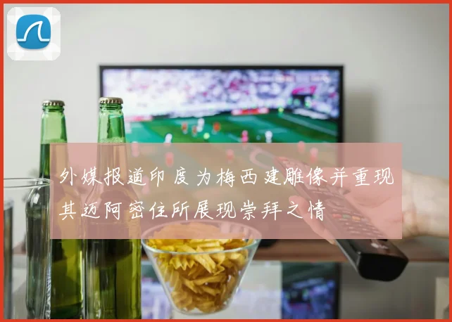外媒报道印度为梅西建雕像并重现其迈阿密住所展现崇拜之情